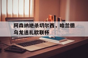 华体会登陆-阿森纳绝杀切尔西，哈兰德乌龙送礼欧联杯